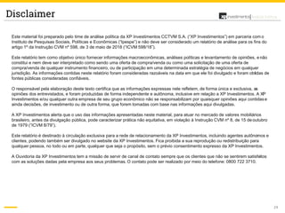 24
Análise PolíticaDisclaimer
Este material foi preparado pelo time de análise política da XP Investimentos CCTVM S.A. (“XP Investimentos”) em parceria com o
Instituto de Pesquisas Sociais, Políticas e Econômicas (“Ipespe”) e não deve ser considerado um relatório de análise para os fins do
artigo 1º da Instrução CVM nº 598, de 3 de maio de 2018 (“ICVM 598/18”).
Este relatório tem como objetivo único fornecer informações macroeconômicas, análises políticas e levantamento de opiniões, e não
constitui e nem deve ser interpretado como sendo uma oferta de compra/venda ou como uma solicitação de uma oferta de
compra/venda de qualquer instrumento financeiro, ou de participação em uma determinada estratégia de negócios em qualquer
jurisdição. As informações contidas neste relatório foram consideradas razoáveis na data em que ele foi divulgado e foram obtidas de
fontes públicas consideradas confiáveis.
O responsável pela elaboração deste texto certifica que as informações expressas nele refletem, de forma única e exclusiva, as
opiniões dos entrevistados, e foram produzidas de forma independente e autônoma, inclusive em relação a XP Investimentos. A XP
Investimentos e/ou qualquer outra empresa de seu grupo econômico não se responsabilizam por quaisquer opiniões aqui contidase
ainda decisões, de investimento ou de outra forma, que forem tomadas com base nas informações aqui divulgadas.
A XP Investimentos alerta que o uso das informações apresentadas neste material, para atuar no mercado de valores mobiliários
brasileiro, antes da divulgação pública, pode caracterizar prática não equitativa, em violação à Instrução CVM nº 8, de 15 de outubro
de 1979 (“ICVM 8/79”).
Este relatório é destinado à circulação exclusiva para a rede de relacionamento da XP Investimentos, incluindo agentes autônomos e
clientes, podendo também ser divulgado no website da XP Investimentos. Fica proibida a sua reprodução ou redistribuição para
qualquer pessoa, no todo ou em parte, qualquer que seja o propósito, sem o prévio consentimento expresso da XP Investimentos.
A Ouvidoria da XP Investimentos tem a missão de servir de canal de contato sempre que os clientes que não se sentirem satisfeitos
com as soluções dadas pela empresa aos seus problemas. O contato pode ser realizado por meio do telefone: 0800 722 3710.
 