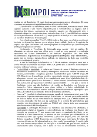 Anais do IX Simpósio de Administração da
Produção, Logística e Operações
Internacionais
SIMPOI 2006 - FGV-EAESP
precisão no pré-diagnóstico; (4) canal aberto para comunicação com o laboratório; (5) gama
extensa de serviços prestados pelo laboratório e (6) reputação ilibada.
O terceiro ator é o convênio ou plano de saúde. Desta forma, atender aos anseios deste
segmento constitui-se em objetivo importante para a sustentabilidade do negócio. Sob a
perspectiva dos planos, valorizam-se os seguintes aspectos no relacionamento com o
laboratório: (1) preços competitivos para a prestação do serviço; (2) confiabilidade na conduta
ética dos procedimentos laboratoriais; (3) amplo portfólio de serviços e exames oferecidos e
(4) facilidade de obtenção de informações.
Com relação ao papel da TI no FLEURY, pode-se dizer que a sua eficácia consiste em
implantar ou desenvolver sistemas que se adaptem às necessidades das áreas de negócios da
empresa, que sejam consistentes com a estratégia global da companhia e que contribuam para
aperfeiçoar os processos correntes.
Estritamente, a Tecnologia da Informação pode agregar valor ao negócio do
laboratório ao oferecer uma base sólida sobre a qual se possa construir a excelência
operacional em exames laboratoriais e em medicina diagnóstica. Essa base seria
fundamentada na disponibilidade de informações precisas (tanto para o corpo administrativo,
quanto para os clientes e demais elos da cadeia) e no tratamento de dados que possibilita
novas oportunidades de negócio.
A área de Tecnologia da Informação do FLEURY suporta a entrega de valor para o
cliente em todas as dimensões do modelo de SLACK (2002) para os objetivos de desempenho
conforme podemos verificar a seguir:
− Confiabilidade e Qualidade
−
. A Adoção do Sistema de Apoio à Decisão minimiza a
possibilidade de envio de um resultado errado para o médico que solicitou um exame ao
paciente, aumentando a sensação de qualidade e confiabilidade que o FLEURY projeta. O
DSS filtra através de uma lógica complexa os resultados que não estejam pretensamente
adequados e os envia para análise de um especialista de apoio. Caso haja indícios fortes de
que houve erro na quantificação da amostra, a mesma amostra é novamente encaminhada
para análise, sem que o paciente ou o médico seja incomodado. No que se refere à
Qualidade, vemos que são Ganhadores de pedido os Resultados pela Internet, as
Instalações Físicas adequadas a uma clínica médica e a Baixa probabilidade de
necessidade de nova coleta de material biológico. Em todos os quesitos, a percepção é que
o FLEURY atende essas demandas de modo plenamente satisfatório.
Custo
−
. A TI contribui significativamente para a redução de custos operacionais através da
implantação de projetos tais como entrega de resultados via Internet, que sozinho reduziu
em mais de R$100 mil os custos mensais de operação do FLEURY. Outro exemplo de
economia motivada pelo bom uso de tecnologia foi o sistema de telerradiologia que
permitiu, com investimento da ordem de US$60 mil, obter-se êxito em economizar
aproximadamente US$150 mil por ano.
Velocidade. A automação do processo de tramitação das amostras pelo laboratório, o
arquivamento digital de imagens e a disponibilização de resultados pela Internet são
exemplos de projetos de TI que tornam mais suave a experiência do cliente em se
submeter a exames laboratoriais, na medida em que colaboram para disponibilizar os
resultados de forma ágil, segura e conveniente. Além destes projetos, mais uma vez vale
destacar o papel que o DSS desempenha ao possibilitar que a maior parte do volume de
exames realizados por dia seja analisada sem a intervenção humana direta. A transferência
para um sistema computacional da inteligência acumulada por profissionais médicos
simplesmente torna exeqüível, sob o ponto de vista da racionalidade econômica, a
 