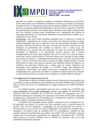 Anais do IX Simpósio de Administração da
Produção, Logística e Operações
Internacionais
SIMPOI 2006 - FGV-EAESP
operação nos volumes e atendendo ao padrão de qualidade estabelecido pelo FLEURY.
Foram relacionados como Ganhadores de Pedido os sistemas que auxiliam na diminuição
de tempo de ciclo e o cumprimento dos prazos de entrega acordados com o cliente. Nestes
quesitos, a percepção captada pelo Questionário é que em ambos os quesitos o FLEURY
tem desempenho a contento, com destaque para as aplicações que tornam a operação mais
ágil. Este resultado corrobora nosso entendimento que a implantação dos sistemas de
automação laboratorial e de informações laboratoriais está perfeitamente alinhada com o
compromisso com o cliente.
− Flexibilidade
A reconfiguração dos negócios através da TI
Relacionamos a seguir os resultados obtidos através da aplicação de questionários com
os principais executivos da empresa, para entendermos com alguns detalhes como o FLEURY
está em termos dos níveis de reconfiguração do negócio proposto por VENKATRAMAN
(1994).
O resultado apurado e demonstrado acima nos leva a concluir que o FLEURY
. Entre outras tantas atividades suportadas pela TI, destaca-se a Central de
Atendimento e agendamento de exames, a qual utiliza um sistema de atenção ao cliente
(CRM) fundamental para que se mantenha o nível de relacionamento desejado. O CRM
identifica o histórico do paciente antes que a consulta seja marcada e antes que lhe seja
designado um profissional para coletada do material, caso o exame exija este
procedimento. Se o paciente que está marcando um exame já executou procedimento
semelhante no laboratório e, na oportunidade anterior sentiu-se mal, o sistema
automaticamente aloca para aquele paciente uma sala de exames com maca de modo a
possibilitar o maior conforto possível. Da mesma forma, caso o paciente já tenha colhido
uma amostra de sangue e o enfermeiro precisou puncionar a veia duas vezes para obter
êxito, o sistema não alocará para colher a amostra de sangue daquele paciente o mesmo
profissional, de modo a não causar ao paciente uma impressão errônea de imperícia. Os
resultados das entrevistas indicam que o amplo leque de exames disponíveis foi
relacionado como Ganhador de Pedido e o FLEURY atende esta demanda com
considerável assertividade. Este aspecto mostra que a integração das tecnologias e a
modularidade com a qual foram concebidos os sistemas de controle operacionais tornaram
a tarefa de desenvolver novos exames menos complexa e consideravelmente mais ágil.
não
utiliza localmente a TI, já tendo ultrapassado o Nível 1 do modelo. Os indicadores que
concorrem para essa conclusão são: (1) 88% de convicção dos respondentes que TI é
ferramenta estratégica da companhia; (2) os principais concorrentes não têm plena capacidade
de implementar as ferramentas de TI estratégicas; (3) a integração da empresa é considerada
mediana, superior à utilização meramente localizada.
O segundo nível, Integração Interna, espelha a situação na qual a companhia faz uso
da tecnologia com objetivo de formar uma base sustentável para o desenvolvimento do
negócio. Este nível de integração é desagregado em Interoperabilidade dos sistemas e
Interdependências dos processos de negócio. Depreende-se da análise dos resultados que a
integração é um objetivo claro da companhia (84% de concordância), a despeito de uma
presença marcante de profissionais que tenham essa missão (72% de percepção acerca da
atuação clara de profissionais especialistas em integração). Considera-se que o FLEURY
tenha processos de negócio alinhados com os melhores do mercado e que já há certa
quantidade de aplicações integradas.
 