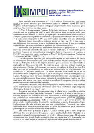 Anais do IX Simpósio de Administração da
Produção, Logística e Operações
Internacionais
SIMPOI 2006 - FGV-EAESP
Estes resultados nos indicam que o FLEURY utiliza a TI em um nível próximo ao
Nível 2, tal como delineado por Venkatraman (VENKATRAMAN, 1994), mas que a
integração e interoperação dos sistemas ainda pode ser aprofundada, frente à demanda que o
cenário do futuro próximo haverá de impor.
O Nível 3, Redesenho dos Processos de Negócio, vimos que é aquele que ilustra a
situação onde os processos de negócio estão efetivamente sendo reescritos tendo como
fundamento as aplicações de TI. Nota-se que a percepção do recrudescimento da concorrência
é patente e, para que se faça frente às constantes adaptações e remodelamento dos processos, a
TI é vista como fundamental (100% dos entrevistados concordam com esta afirmativa).
Também houve concordância unânime acerca do fato que TI é base para o
aperfeiçoamento dos processos e que a implantação de um sistema é uma oportunidade
importante para que sejam revisitados os processos que eventualmente afetará.
Entendemos que, partindo do pressuposto manifestado na pesquisa que o FLEURY
dispõe de tecnologia atualizada em todos os setores estratégicos, e considerando que os
processos precisam ser constantemente reajustados frente a imperativos de negócio, o
FLEURY está num nível muito semelhante ao Nível 3 de Reconfiguração do Negócio de
Venkatraman (VENKATRAMAN, 1994).
O nível seguinte é aquele no qual a companhia explora, via aplicações de TI, formas
de incrementar o relacionamento com a rede de fornecedores e parceiros estratégicos. Este é o
Nível 4 - Redesenho da Rede do Negócio. Notamos que na avaliação dos entrevistados a
exploração do Redesenho da rede de negócios ainda está nos estágios iniciais de
desenvolvimento. Este fato pode se dever, entre outros motivadores, à falta de um benefício
claro para que se aprofundassem os esforços de automatização do relacionamento com
fornecedores e parceiros estratégicos. Tal como havíamos mencionado há de se ter
motivadores claros e expressos para que se vá de um estágio a outro de reconfiguração do
negócio. Os itens de maior hierarquia não necessariamente são os mais adequados para todas
as empresas indistintamente. Cada arranjo particular de circunstâncias dá ensejo a um Nível
mais apropriado, sempre com vistas a maximizar o resultado da companhia e torná-la melhor
preparada para o enfrentamento da competição.
Finalmente, o mais alto nível de reconfiguração do negócio através da TI é aquele no
qual o próprio escopo do negócio é reformatado como via de resultado da ampla integração
eletrônica da firma e de sua rede de valor.
Destaca-se no resultado da pesquisa para este Nível que houve concordância unânime
dos respondentes acerca da vocação facilitadora de TI na formação de alianças, na visão que o
resultado agregado das tecnologias aplicadas isoladamente irá afetar a performance global e
que os critérios de investimento em TI são afetados positivamente quando há alinhamento
com a estratégia da companhia. Dada a velocidade com a qual novos projetos são
desenvolvidos e implementados, ficou também manifestada a percepção de que as tecnologias
implementadas não são utilizadas em toda sua potencialidade. Presume-se que sejam
substituídas ainda antes do domínio completo por parte dos usuários ou que o treinamento
para uso pleno das funcionalidades deva ser aprimorado.
Em suma, nossa percepção é que o FLEURY caminha para a ampla integração
eletrônica dos seus processos de negócio e que a profundidade desta integração já é
considerável, situando-se majoritariamente no Nível 3. Não percebemos que a TI seja neste
momento um vetor de redefinição no negócio. Quer nos parecer que a TI desempenha com
sucesso as tarefas de integração e suporte ao negócio, mas não se propõe a revolucioná-lo.
 