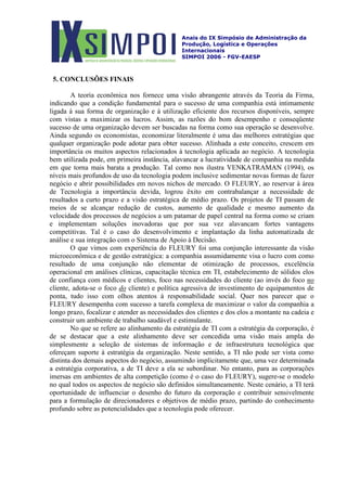 Anais do IX Simpósio de Administração da
Produção, Logística e Operações
Internacionais
SIMPOI 2006 - FGV-EAESP
5. CONCLUSÕES FINAIS
A teoria econômica nos fornece uma visão abrangente através da Teoria da Firma,
indicando que a condição fundamental para o sucesso de uma companhia está intimamente
ligada à sua forma de organização e à utilização eficiente dos recursos disponíveis, sempre
com vistas a maximizar os lucros. Assim, as razões do bom desempenho e conseqüente
sucesso de uma organização devem ser buscadas na forma como sua operação se desenvolve.
Ainda segundo os economistas, economizar literalmente é uma das melhores estratégias que
qualquer organização pode adotar para obter sucesso. Alinhada a este conceito, crescem em
importância os muitos aspectos relacionados à tecnologia aplicada ao negócio. A tecnologia
bem utilizada pode, em primeira instância, alavancar a lucratividade de companhia na medida
em que torna mais barata a produção. Tal como nos ilustra VENKATRAMAN (1994), os
níveis mais profundos de uso da tecnologia podem inclusive sedimentar novas formas de fazer
negócio e abrir possibilidades em novos nichos de mercado. O FLEURY, ao reservar à área
de Tecnologia a importância devida, logrou êxito em contrabalançar a necessidade de
resultados a curto prazo e a visão estratégica de médio prazo. Os projetos de TI passam de
meios de se alcançar redução de custos, aumento de qualidade e mesmo aumento da
velocidade dos processos de negócios a um patamar de papel central na forma como se criam
e implementam soluções inovadoras que por sua vez alavancam fortes vantagens
competitivas. Tal é o caso do desenvolvimento e implantação da linha automatizada de
análise e sua integração com o Sistema de Apoio à Decisão.
O que vimos com experiência do FLEURY foi uma conjunção interessante da visão
microeconômica e de gestão estratégica: a companhia assumidamente visa o lucro com como
resultado de uma conjunção não elementar de otimização de processos, excelência
operacional em análises clínicas, capacitação técnica em TI, estabelecimento de sólidos elos
de confiança com médicos e clientes, foco nas necessidades do cliente (ao invés do foco no
cliente, adota-se o foco do cliente) e política agressiva de investimento de equipamentos de
ponta, tudo isso com olhos atentos à responsabilidade social. Quer nos parecer que o
FLEURY desempenha com sucesso a tarefa complexa de maximizar o valor da companhia a
longo prazo, focalizar e atender as necessidades dos clientes e dos elos a montante na cadeia e
construir um ambiente de trabalho saudável e estimulante.
No que se refere ao alinhamento da estratégia de TI com a estratégia da corporação, é
de se destacar que a este alinhamento deve ser concedida uma visão mais ampla do
simplesmente a seleção de sistemas de informação e de infraestrutura tecnológica que
ofereçam suporte à estratégia da organização. Neste sentido, a TI não pode ser vista como
distinta dos demais aspectos do negócio, assumindo implicitamente que, uma vez determinada
a estratégia corporativa, a de TI deve a ela se subordinar. No entanto, para as corporações
imersas em ambientes de alta competição (como é o caso do FLEURY), sugere-se o modelo
no qual todos os aspectos de negócio são definidos simultaneamente. Neste cenário, a TI terá
oportunidade de influenciar o desenho do futuro da corporação e contribuir sensivelmente
para a formulação de direcionadores e objetivos de médio prazo, partindo do conhecimento
profundo sobre as potencialidades que a tecnologia pode oferecer.
 
