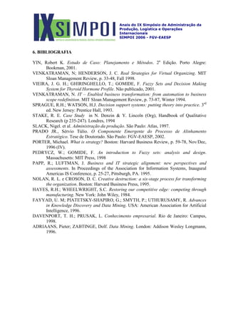 Anais do IX Simpósio de Administração da
Produção, Logística e Operações
Internacionais
SIMPOI 2006 - FGV-EAESP
6. BIBLIOGRAFIA
YIN, Robert K. Estudo de Caso: Planejamento e Métodos. 2a
Edição. Porto Alegre:
Bookman, 2001.
VENKATRAMAN, N; HENDERSON, J. C. Real Strategies for Virtual Organizing. MIT
Sloan Management Review, p. 33-48, Fall 1998.
VIEIRA, J. G. H.; GHIRINGHELLO, T.; GOMIDE, F. Fuzzy Sets and Decision Making
System for Thyroid Hormone Profile. Não publicado, 2001.
VENKATRAMAN, N. IT – Enabled business transformation: from automation to business
scope redefinition. MIT Sloan Management Review, p. 73-87, Winter 1994.
SPRAGUE, R.H.; WATSON, H.J. Decision support systems: putting theory into practice. 3rd
ed. New Jersey: Prentice Hall, 1993.
STAKE, R. E. Case Study in N. Denzin & Y. Lincoln (Org), Handbook of Qualitative
Research (p 235-247). Londres, 1994
SLACK, Nigel. et al. Administração da produção. São Paulo: Atlas, 1997.
PRADO JR., Sérvio Túlio. O Componente Emergente do Processo de Alinhamento
Estratégico. Tese de Doutorado. São Paulo: FGV-EAESP, 2002.
PORTER, Michael. What is strategy? Boston: Harvard Business Review, p. 59-78, Nov/Dec,
1996 (IV).
PEDRYCZ, W.; GOMIDE, F. An introduction to Fuzzy sets: analysis and design.
Massachusetts: MIT Press, 1998
PAPP, R.; LUFTMAN, J. Business and IT strategic alignment: new perspectives and
assessments. In Proceedings of the Association for Information Systems, Inaugural
Americas IS Conference, p. 25-27, Pittsburgh, PA. 1995.
NOLAN, R. L. e CROSON, D. C. Creative destruction: a six-stage process for transforming
the organization. Boston: Harvard Business Press, 1995.
HAYES, R.H.; WHEELWRIGHT, S.C. Restoring our competitive edge: competing through
manufacturing. New York: John Wiley, 1984.
FAYYAD, U. M; PIATETSKY-SHAPIRO, G.; SMYTH, P.; UTHURUSAMY, R. Advances
in Knowledge Discovery and Data Mining. USA: American Association for Artificial
Intelligence, 1996.
DAVENPORT, T. H.; PRUSAK, L. Conhecimento empresarial. Rio de Janeiro: Campus,
1998.
ADRIAANS, Pieter; ZABTINGE, Dolf. Data Mining. London: Addison Wesley Longmann,
1996.
 