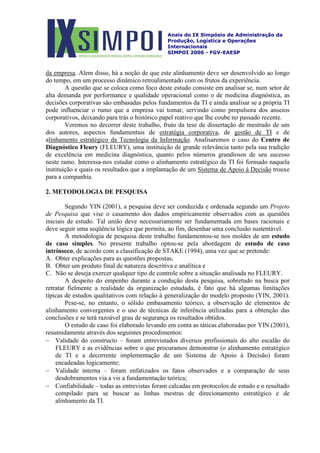 Anais do IX Simpósio de Administração da
Produção, Logística e Operações
Internacionais
SIMPOI 2006 - FGV-EAESP
da empresa
A questão que se coloca como foco deste estudo consiste em analisar se, num setor de
alta demanda por performance e qualidade operacional como o de medicina diagnóstica, as
decisões corporativas são embasadas pelos fundamentos da TI e ainda analisar se a própria TI
pode influenciar o rumo que a empresa vai tomar, servindo como propulsora dos anseios
corporativos, deixando para trás o histórico papel reativo que lhe coube no passado recente.
Veremos no decorrer deste trabalho, fruto da tese de dissertação de mestrado de um
dos autores, aspectos fundamentais de
. Alem disso, há a noção de que este alinhamento deve ser desenvolvido ao longo
do tempo, em um processo dinâmico retroalimentado com os frutos da experiência.
estratégia corporativa, de gestão de TI e de
alinhamento estratégico da Tecnologia da Informação. Analisaremos o caso do Centro de
Diagnóstico Fleury (FLEURY), uma instituição de grande relevância tanto pela sua tradição
de excelência em medicina diagnóstica, quanto pelos números grandiosos de seu sucesso
neste ramo. Interessa-nos estudar como o alinhamento estratégico da TI foi formado naquela
instituição e quais os resultados que a implantação de um Sistema de Apoio à Decisão trouxe
para a companhia.
2. METODOLOGIA DE PESQUISA
Segundo YIN (2001), a pesquisa deve ser conduzida e ordenada segundo um Projeto
de Pesquisa que vise o casamento dos dados empiricamente observados com as questões
iniciais de estudo. Tal união deve necessariamente ser fundamentada em bases racionais e
deve seguir uma seqüência lógica que permita, ao fim, desenhar uma conclusão sustentável.
A metodologia de pesquisa deste trabalho fundamentou-se nos moldes de um estudo
de caso simples. No presente trabalho optou-se pela abordagem de estudo de caso
intrínseco, de acordo com a classificação de STAKE (1994), uma vez que se pretende:
A. Obter explicações para as questões propostas,
B. Obter um produto final de natureza descritiva e analítica e
C. Não se deseja exercer qualquer tipo de controle sobre a situação analisada no FLEURY.
A despeito do empenho durante a condução desta pesquisa, sobretudo na busca por
retratar fielmente a realidade da organização estudada, é fato que há algumas limitações
típicas de estudos qualitativos com relação à generalização do modelo proposto (YIN, 2001).
Pese-se, no entanto, o sólido embasamento teórico, a observação de elementos de
alinhamento convergentes e o uso de técnicas de inferência utilizadas para a obtenção das
conclusões e se terá razoável grau de segurança os resultados obtidos.
O estudo de caso foi elaborado levando em conta as táticas elaboradas por YIN (2001),
resumidamente através dos seguintes procedimentos:
− Validade do constructo – foram entrevistados diversos profissionais do alto escalão do
FLEURY e as evidências sobre o que procuramos demonstrar (o alinhamento estratégico
de TI e a decorrente implementação de um Sistema de Apoio à Decisão) foram
encadeadas logicamente;
− Validade interna – foram enfatizados os fatos observados e a comparação de seus
desdobramentos via a vis a fundamentação teórica;
− Confiabilidade – todas as entrevistas foram calcadas em protocolos de estudo e o resultado
compilado para se buscar as linhas mestras de direcionamento estratégico e de
alinhamento da TI.
 