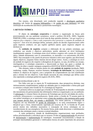 Anais do IX Simpósio de Administração da
Produção, Logística e Operações
Internacionais
SIMPOI 2006 - FGV-EAESP
Em resumo, esta dissertação será conduzida segundo a abordagem qualitativa
descritiva sob forma de pesquisa bibliográfica e de estudo de caso intrínseco em uma
instituição de reconhecida relevância e pioneirismo tecnológico.
3. REVISÃO TEÓRICA
O objeto da estratégia corporativa é orientar a organização na busca pelo
posicionamento em seu ambiente econômico, social e político (SLACK, 2002). Segundo
PORTER (1996), a estratégia neste nível trata de duas questões distintas: “em que negócios a
empresa deve competir e como a sede corporativa deve gerenciar o conjunto de unidades de
negócios”. Este nível de estratégia define, portanto, planos de decisão organizacionais sobre
quais negócios conduzir, em que regiões (globais) operar, quais negócios adquirir ou
desfazer-se.
Às unidades de negócios compete a elaboração de sua própria estratégia, que
estabelece sua missão e objetivos particulares, porém aderentes ao nível hierárquico
imediatamente superior. A estratégia neste nível orienta o negócio sob o ponto de vista mais
tático, lidando diretamente com os consumidores, os mercados e os concorrentes (SLACK,
2002). Sua concepção se dá a partir do processo interativo entre esses agentes, que direcionam
alguns objetivos, enquanto fontes internas devem dirigir outros. Assim, a estratégia no nível
da unidade de negócios diz respeito à abrangência do negócio, ou seja, ela define seu escopo,
interligando-se à estratégia corporativa e descrevendo as bases nas quais a unidade de
negócios irá obter e manter vantagem competitiva (HAYES & WHEELWRIGHT, 1984).
Não obstante, todas as funções dentro de cada unidade de negócios (produção, P&D,
marketing, vendas, finanças, recursos humanos, tecnologia da informação, etc.) precisarão
traduzir os objetivos do negócio, com o propósito de compreenderem sua real contribuição
para o alcance de tais objetivos. Cada função necessita de uma estratégia que defina como
elas suportarão a estratégia global do negócio (SLACK, 2002).
GESTÃO ESTRATÉGICA DE TI
Em linha com que se espera da TI modernamente, duas perspectivas distintas, mas
intrinsecamente complementares, podem ser adotadas para se compreender a forma pela qual
se estrutura a relação entre Gestão de TI e Estratégia de Negócios.
A primeira refere-se ao papel que a Gestão de TI desempenha no desenho e otimização
dos mecanismos de gerenciamento das informações relativas à organização e ao seu ambiente.
A informação é o insumo básico do processo de Estratégia que envolve atividades de análise,
avaliação, planejamento e acompanhamento. Sendo assim, a Gestão de TI assume parte de
seu caráter estratégico ao se apresentar como a fonte dos modelos e das estruturas pelos quais
esse insumo deverá fluir, ser tratado e distribuído. Em outras palavras, a Estratégia de
Negócios em sua dimensão de gestão da informação
A outra perspectiva, dotada de desdobramentos organizacionais mais profundos,
enfoca prioritariamente a relevância que os recursos TI têm na
é, ou seria extremamente lógico e
desejável que o fosse, intensivamente suportada por recursos de TI. A Gestão de TI pode
prover muitos dos subsídios necessários à concepção de novas estratégias ou ao
reconhecimento de sua emergência. Da mesma forma, pode ainda direcionar o realinhamento
constante das estratégias atuais e mesmo eventual abandono.
operacionalização do processo
de determinação e implementação de estratégias. Assumindo crescentemente a função de
principal intermediadora gerencial e viabilizadora técnica de parte importante dos processos
 