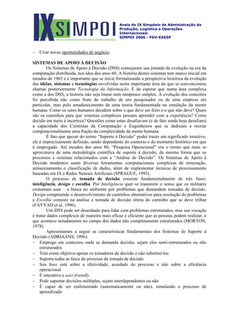 Anais do IX Simpósio de Administração da
Produção, Logística e Operações
Internacionais
SIMPOI 2006 - FGV-EAESP
− Criar novas oportunidades de negócio.
SISTEMAS DE APOIO À DECISÃO
Os Sistemas de Apoio à Decisão (DSS) começaram sua jornada de evolução na era da
computação distribuída, nos idos dos anos 60. A história destes sistemas tem marco inicial em
meados de 1965 e é importante que se inicie formalizando a perspectiva histórica da evolução
das idéias, sistemas e tecnologias envolvidas nesta importante área do que se convencionou
chamar posteriormente Tecnologia da Informação. É de esperar que numa área complexa
como a dos DSS, a história não seja linear nem tampouco simples. A evolução dos conceitos
foi percebida não como fruto do trabalho de um pesquisador ou de uma empresa em
particular, mas pelo amadurecimento de uma teoria fundamentada na emulação da mente
humana. Como os seres humanos decidem sobre o que deve ser feito e o que não deve? Quais
são os caminhos para que sistemas complexos possam aprender com a experiência? Como
decidir em meio à incerteza? Questões como estas desafiavam (e de fato ainda hoje desafiam)
a capacidade dos Cientistas da Computação e Engenheiros que se dedicam a recriar
computacionalmente uma fração da complexidade da mente humana.
É fato que apesar do termo “Suporte à Decisão” poder trazer um significado intuitivo,
ele é imprecisamente definido, sendo dependente do contexto e do momento histórico em que
é empregado. Até meados dos anos 80, “Pesquisa Operacional” era o termo que mais se
aproximava de uma metodologia científica de suporte à decisão, da mesma forma que os
processos e sistemas relacionados com a “Análise de Decisão”. Os Sistemas de Apoio à
Decisão modernos usam diversas ferramentas computacionais complexas de mineração,
armazenamento e classificação de dados, além de implementar técnicas de processamento
baseadas em IA e Redes Neurais Artificiais (SPRAGUE, 1993).
O processo de tomada de decisão consiste fundamentalmente de três fases:
inteligência, design e escolha. Por Inteligência quer se transmitir o senso que os militares
costumam usar – a busca no ambiente por problemas que demandem tomadas de decisão.
Design compreende o desenvolvimento de caminhos alternativos para resolução de problemas
e Escolha consiste na análise e tomada de decisão ótima do caminho que se deve trilhar
(FAYYAD et al, 1996).
Um DSS pode ser desenhado para lidar com problemas estruturados, mas sua vocação
é tratar dados complexos de maneira mais eficaz e eficiente que as pessoas podem realizar, o
que acontece notadamente no campo dos dados não completamente estruturados (MORTON,
1978).
Apresentamos a seguir as características fundamentais dos Sistemas de Suporte à
Decisão (ADRIAANS, 1996):
− Emprego em contextos onde se demanda decisão, sejam eles semi-estruturados ou não
estruturados
− Tem como objetivo apoiar os tomadores de decisão e não substituí-los
− Suporta todas as fases do processo de tomada de decisão
− Seu foco está sobre a efetividade, acuidade do processo e não sobre a eficiência
operacional
− É interativo e user-friendly
− Pode suportar decisões múltiplas, sejam interdependentes ou não
− É capaz de ser realimentado (automaticamente ou não), simulando o processo de
aprendizado
 