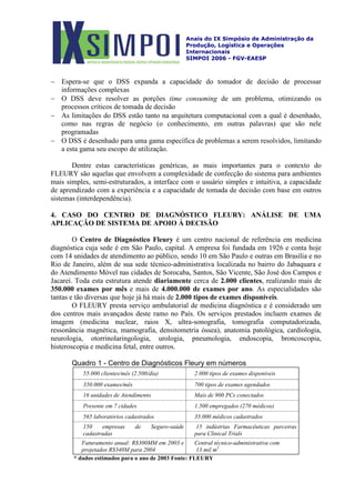 Anais do IX Simpósio de Administração da
Produção, Logística e Operações
Internacionais
SIMPOI 2006 - FGV-EAESP
− Espera-se que o DSS expanda a capacidade do tomador de decisão de processar
informações complexas
− O DSS deve resolver as porções time consuming de um problema, otimizando os
processos críticos de tomada de decisão
− As limitações do DSS estão tanto na arquitetura computacional com a qual é desenhado,
como nas regras de negócio (o conhecimento, em outras palavras) que são nele
programadas
− O DSS é desenhado para uma gama específica de problemas a serem resolvidos, limitando
a esta gama seu escopo de utilização.
Dentre estas características genéricas, as mais importantes para o contexto do
FLEURY são aquelas que envolvem a complexidade de confecção do sistema para ambientes
mais simples, semi-estruturados, a interface com o usuário simples e intuitiva, a capacidade
de aprendizado com a experiência e a capacidade de tomada de decisão com base em outros
sistemas (interdependência).
4. CASO DO CENTRO DE DIAGNÓSTICO FLEURY: ANÁLISE DE UMA
APLICAÇÃO DE SISTEMA DE APOIO À DECISÃO
O Centro de Diagnóstico Fleury é um centro nacional de referência em medicina
diagnóstica cuja sede é em São Paulo, capital. A empresa foi fundada em 1926 e conta hoje
com 14 unidades de atendimento ao público, sendo 10 em São Paulo e outras em Brasília e no
Rio de Janeiro, além de sua sede técnico-administrativa localizada no bairro do Jabaquara e
do Atendimento Móvel nas cidades de Sorocaba, Santos, São Vicente, São José dos Campos e
Jacareí. Toda esta estrutura atende diariamente cerca de 2.000 clientes, realizando mais de
350.000 exames por mês e mais de 4.000.000 de exames por ano. As especialidades são
tantas e tão diversas que hoje já há mais de 2.000 tipos de exames disponíveis.
O FLEURY presta serviço ambulatorial de medicina diagnóstica e é considerado um
dos centros mais avançados deste ramo no País. Os serviços prestados incluem exames de
imagem (medicina nuclear, raios X, ultra-sonografia, tomografia computadorizada,
ressonância magnética, mamografia, densitometria óssea), anatomia patológica, cardiologia,
neurologia, otorrinolaringologia, urologia, pneumologia, endoscopia, broncoscopia,
histeroscopia e medicina fetal, entre outros.
Quadro 1 - Centro de Diagnósticos Fleury em números
55.000 clientes/mês (2.500/dia) 2.000 tipos de exames disponíveis
350.000 exames/mês 700 tipos de exames agendados
16 unidades de Atendimento Mais de 900 PCs conectados
Presente em 7 cidades 1.500 empregados (270 médicos)
565 laboratórios cadastrados 35.000 médicos cadastrados
150 empresas de Seguro-saúde
cadastradas
15 indústrias Farmacêuticas parceiras
para Clinical Trials
Faturamento anual: R$300MM em 2003 e
projetados R$340M para 2004
Central técnico-administrativa com
13 mil m2
* dados estimados para o ano de 2003 Fonte: FLEURY
 