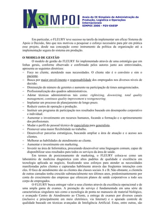 Anais do IX Simpósio de Administração da
Produção, Logística e Operações
Internacionais
SIMPOI 2006 - FGV-EAESP
Em particular, o FLEURY teve sucesso na tarefa da implementar um eficaz Sistema de
Apoio à Decisão, fato que nos motivou a pesquisar o esforço necessário para pôr em prática
esse projeto, desde sua concepção como instrumento da política da organização até a
implementação segura do sistema em produção.
O MODELO DE GESTÃO
O modelo de gestão do FLEURY foi implementado através de uma estratégia que em
linhas gerais, conforme observado e confirmado pelos autores junto aos entrevistados,
apresenta as seguintes diretrizes:
− Foco no cliente, atendendo suas necessidades. O cliente não é o convênio e sim o
paciente
− Busca por
.
maior envolvimento e responsabilidade
− Diminuição do número de gerentes e aumento na participação de times autogerenciados.
dos empregados nos diversos níveis de
decisão.
− Profissionalização dos quadros administrativos.
− Adotar técnicas administrativas tais como: rightsizing, downsizing, total quality
management, continuos quality improvement e reengeneering.
− Implantar um processo de planejamento de longo prazo.
− Reduzir custos de operação e produção.
− Instituir um programa de participação nos resultados baseado em desempenho corporativo
e individual.
− Aumentar o investimento em recursos humanos, focando a formação e o aprimoramento
dos profissionais.
− Mudar o perfil do pessoal técnico de especialista para generalista
− Promover uma maior flexibilidade no trabalho.
.
− Desenvolver parcerias estratégicas, buscando ampliar a área de atuação e o acesso aos
clientes.
− Melhorar as habilidades de atendimento ao cliente.
− Aumentar o investimento em marketing.
− Investir na área de Informática, procurando desenvolver uma linguagem comum, capaz de
disponibilizar seus resultados para todos os serviços da área de saúde.
Em termos de posicionamento de marketing, o FLEURY coloca-se como um
laboratório de medicina diagnóstica com altos padrões de qualidade e excelência em
tecnologia aplicada ao negócio, focalizando seus esforços para atender as necessidades
manifestadas pelos clientes e capturadas habilmente através das freqüentes interações com
eles. O foco de atendimento são os clientes das classes sociais A e B. Não obstante, a clientela
de outras camadas tenha crescido substancialmente nos últimos anos, predominantemente por
conta do crescimento das empresas que oferecem planos de saúde corporativos a todo seu
corpo de empregados.
O FLEURY busca entregar valor a seus clientes através da excelência operacional e de
uma ampla gama de exames. A prestação do serviço é fundamentada em uma série de
características singulares tais como a tecnologia de ponta no manuseio de material biológico,
o avançado Centro de Atendimento ao Cliente, a entrega de exames por diversos canais
(inclusive e principalmente em meio eletrônico, via Internet) e o apurado controle de
qualidade baseado em técnicas avançadas de Inteligência Artificial. Estas, entre outras, são
 