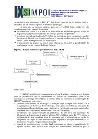 Anais do IX Simpósio de Administração da
Produção, Logística e Operações
Internacionais
SIMPOI 2006 - FGV-EAESP
características que distinguem o FLEURY dos demais laboratórios de análises clinicas,
situando-o em um patamar superior de prestação de serviços.
Há uma série de motivos razoáveis para que o FLEURY tenha optado por este
posicionamento, entre os quais destacamos:
 os clientes das classes A e B são os de maior valor na medida em que são os que se
dispõem a pagar pela qualidade extra dos serviços que lhes são prestados
 o nicho de mercado explorado pelo FLEURY não tem tido até agora competidores que lhe
façam frente. Desta forma, é confortavelmente construído um laço estreito de fidelização
entre o Centro de Diagnóstico e seu público-alvo.
 o atendimento de clientes de maior valor oferece ao FLEURY a possibilidade de
estabelecer o círculo virtuoso da Figura 2 abaixo:
Figura 2 – Círculo virtuoso do posicionamento do FLEURY
Cliente de maior valor
Maior receita/lucro
Mais investimento e maior
valor para o acionista
Captação de clientes de
maior valor
Prestação de serviços
de qualidade
Gestão estratégica
adequada
Marketing institucional e
de relacionamento
Fonte: autor
O FLEURY se diferencia dos demais laboratórios de análises clínicas através de uma
série de características que se fundamentam na filosofia do atendimento global e da
construção de confiança entre médicos e clientes. Entre os elementos de diferenciação do
FLEURY destacamos os seguintes:
− Contínuo investimento em tecnologia e inovação, cujo exemplo mais recente foi a
inauguração de um Centro de Telerradiologia. Este Centro possibilita que uma junta de
especialistas médicos trabalhe de modo colaborativo, via Internet, para emitir laudos sobre
exames de alta complexidade realizados no Centro de Diagnóstico
− Investimento em desenvolvimento de capacitação de alto nível em automação de
laboratórios e de processos de análises clínicas. O FLEURY, a partir de 1999, iniciou a
implantação de uma complexa linha de automação pré e pós-analítica, na seção de
Bioquímica de Sangue e Urina. Esta área hoje é responsável por aproximadamente 70%
dos exames clínicos e é largamente automatizada.
− Central de atendimento em operação 24x7, oferecendo ao cliente a possibilidade de
agendar exames, tirar dúvidas com relação aos procedimentos necessários para a
 