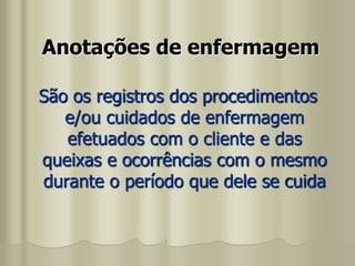 Anotações de enfermagem
São os registros dos procedimentos
e/ou cuidados de enfermagem
efetuados com o cliente e das
queixas e ocorrências com o mesmo
durante o período que dele se cuida
 