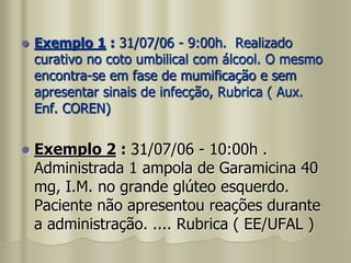  Exemplo 1 : 31/07/06 - 9:00h. Realizado
curativo no coto umbilical com álcool. O mesmo
encontra-se em fase de mumificação e sem
apresentar sinais de infecção, Rubrica ( Aux.
Enf. COREN)
 Exemplo 2 : 31/07/06 - 10:00h .
Administrada 1 ampola de Garamicina 40
mg, I.M. no grande glúteo esquerdo.
Paciente não apresentou reações durante
a administração. .... Rubrica ( EE/UFAL )
 