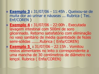  Exemplo 3 : 31/07/06 - 11:45h . Queixou-se de
muita dor ao urinar e náuseas ... Rubrica ( Tec.
Enf/COREN )
 Exemplo 4 : 31/07/06 - 22:00h . Executada
lavagem intestinal com 500ml de soro
glicerinado. Retorno satisfatório com eliminação
no vaso sanitário de média quantidade de fezes
semi-sólidas .......Rubrica ( Enfa/COREN)
 Exemplo 5 : 31/07/06 - 22:15h . Vomitou
restos alimentares no leito o correspondente a
uma mancha de 30 centímetros de diâmetro no
lençol. Rubrica ( Enfa/COREN)
 