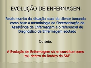 EVOLUÇÃO DE ENFERMAGEM
Relato escrito da situação atual do cliente tomando
como base a metodologia da Sistematização da
Assistência de Enfermagem e o referencial de
Diagnóstico de Enfermagem adotado
Ou seja:
A Evolução de Enfermagem só se constitue como
tal, dentro do âmbito da SAE
 