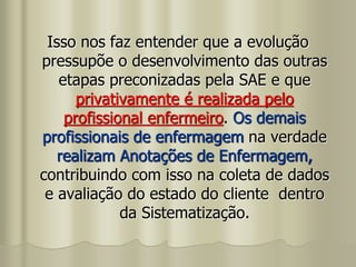Isso nos faz entender que a evolução
pressupõe o desenvolvimento das outras
etapas preconizadas pela SAE e que
privativamente é realizada pelo
profissional enfermeiro. Os demais
profissionais de enfermagem na verdade
realizam Anotações de Enfermagem,
contribuindo com isso na coleta de dados
e avaliação do estado do cliente dentro
da Sistematização.
 