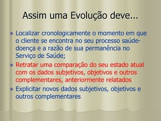 Assim uma Evolução deve...
 Localizar cronologicamente o momento em que
o cliente se encontra no seu processo saúde-
doença e a razão de sua permanência no
Serviço de Saúde;
 Retratar uma comparação do seu estado atual
com os dados subjetivos, objetivos e outros
complementares, anteriormente relatados
 Explicitar novos dados subjetivos, objetivos e
outros complementares
 