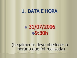 1. DATA E HORA
 31/07/2006
9:30h
(Legalmente deve obedecer o
horário que foi realizada)
 