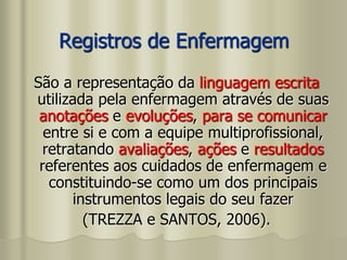 Registros de Enfermagem
São a representação da linguagem escrita
utilizada pela enfermagem através de suas
anotações e evoluções, para se comunicar
entre si e com a equipe multiprofissional,
retratando avaliações, ações e resultados
referentes aos cuidados de enfermagem e
constituindo-se como um dos principais
instrumentos legais do seu fazer
(TREZZA e SANTOS, 2006).
 