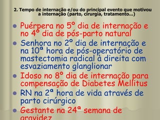 2. Tempo de internação e/ou do principal evento que motivou
a internação (parto, cirurgia, tratamento...)
 Puérpera no 5º dia de internação e
no 4º dia de pós-parto natural
 Senhora no 2º dia de internação e
na 10ª hora de pós-operatório de
mastectomia radical à direita com
esvaziamento glanglionar
 Idoso no 8º dia de internação para
compensação de Diabetes Mellitus
 RN na 2ª hora de vida através de
parto cirúrgico
 Gestante na 24ª semana de
 