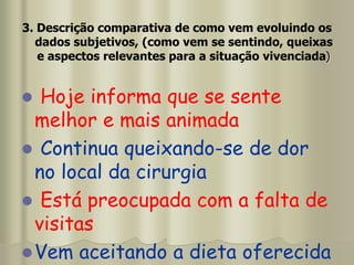 3. Descrição comparativa de como vem evoluindo os
dados subjetivos, (como vem se sentindo, queixas
e aspectos relevantes para a situação vivenciada)
 Hoje informa que se sente
melhor e mais animada
 Continua queixando-se de dor
no local da cirurgia
 Está preocupada com a falta de
visitas
Vem aceitando a dieta oferecida
 