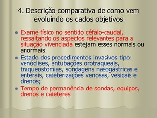  Exame físico no sentido céfalo-caudal,
ressaltando os aspectos relevantes para a
situação vivenciada estejam esses normais ou
anormais
 Estado dos procedimentos invasivos tipo:
venóclises, entubações orotraqueais,
traqueostomias, sondagens nasogástricas e
enterais, cateterizações venosas, vesicais e
drenos;
 Tempo de permanência de sondas, equipos,
drenos e cateteres
4. Descrição comparativa de como vem
evoluindo os dados objetivos
 
