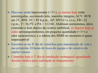  Mucosas ainda hipocoradas (+/3+), as mamas hoje estão
semitúrgidas, secretando leite, mamilos íntegros, ACV: RCR
em 2T, BNF, FC= 85 b.p.m., AP: MVU(+), s.r.a., FR= 22
r.p.m., T= 36,5ºC e PA = 112/68. Abdômen normotenso, útero
contraído a 4cm abaixo da cicatriz umbilical, os lóquios hoje já
estão serosanguinolentos, em pequena quantidade (+/3+) e
odor característico, e o edema dos MMII no momento é quase
imperceptível
 Encontra-se no 4º dia de venóclise para manutenção de veia e
nas primeiras 24 horas de troca do equipo e do curativo do
cateter venoso
 Completa hoje o 3º dia de entubação orotraqueal aguardando
decisão médica para realização de traqueotomia
 