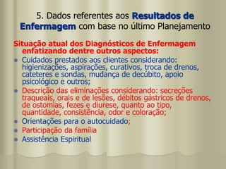 5. Dados referentes aos Resultados de
Enfermagem com base no último Planejamento
Situação atual dos Diagnósticos de Enfermagem
enfatizando dentre outros aspectos:
 Cuidados prestados aos clientes considerando:
higienizações, aspirações, curativos, troca de drenos,
cateteres e sondas, mudança de decúbito, apoio
psicológico e outros;
 Descrição das eliminações considerando: secreções
traqueais, orais e de lesões, débitos gástricos de drenos,
de ostomias, fezes e diurese, quanto ao tipo,
quantidade, consistência, odor e coloração;
 Orientações para o autocuidado;
 Participação da família
 Assistência Espiritual
 