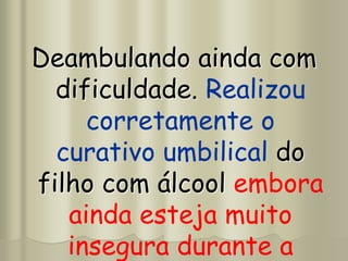 Deambulando ainda com
dificuldade. Realizou
corretamente o
curativo umbilical do
filho com álcool embora
ainda esteja muito
insegura durante a
 