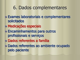 6. Dados complementares
 Exames laboratoriais e complementares
solicitados
 Medicações especiais
 Encaminhamentos para outros
profissionais e serviços
 Dados referentes a família
 Dados referentes ao ambiente ocupado
pelo paciente
 