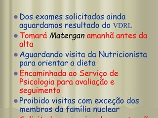  Dos exames solicitados ainda
aguardamos resultado do VDRL
 Tomará Matergan amanhã antes da
alta
 Aguardando visita da Nutricionista
para orientar a dieta
 Encaminhada ao Serviço de
Psicologia para avaliação e
seguimento
 Proibido visitas com exceção dos
membros da família nuclear
 