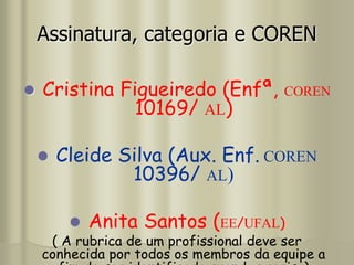 Assinatura, categoria e COREN
 Cristina Figueiredo (Enfª, COREN
10169/ AL)
 Cleide Silva (Aux. Enf. COREN
10396/ AL)
 Anita Santos (EE/UFAL)
( A rubrica de um profissional deve ser
conhecida por todos os membros da equipe a
 