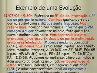 Exemplo de uma Evolução
31/07/06 – 9:30h. Puérpera no 5º dia de internação e 4º
dia de pós-parto natural. Continua queixando-se de
dor na episiotomia e diz que sente fraqueza. Não
refere mais incomodo nas mamas e informa que o RN
começou a sugar novamente no seio, fato que a fez
dormir melhor essa noite. Vem aceitando a dieta
oferecida, já defecou 2x depois do parto e eliminação
úrinária estabelecida. Mucosas ainda hipocoradas
(+/3+), as mamas hoje estão semitúrgidas, secretando
leite, mamilos íntegros, ACV: RCR em 2T, BNF, FC= 85
b.p.m., AP: MVU(+), s.r.a., FR= 22 r.p.m., T= 36,5ºC e
PA = 112/68. Abdômen normotenso, útero contraído a
4cm abaixo da cicatriz umbilical, os lóquios hoje já
estão serosanguinolentos, em pequena quantidade
(+/3+) e odor característico, local da episiotomia
 