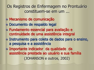 Os Registros de Enfermagem no Prontuário
constituem-se em um ...
 Mecanismo de comunicação
 Documento de respaldo legal
 Fundamento essencial para avaliação e
continuidade de uma assistência integral
 Instrumento para coleta de dados para o ensino,
a pesquisa e a assistência
 Importante indicador da qualidade da
assistência prestada ao usuário e sua família
(JOHANSON e outros, 2002)
 