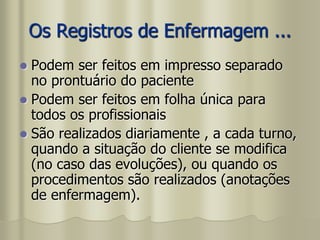Os Registros de Enfermagem ...
 Podem ser feitos em impresso separado
no prontuário do paciente
 Podem ser feitos em folha única para
todos os profissionais
 São realizados diariamente , a cada turno,
quando a situação do cliente se modifica
(no caso das evoluções), ou quando os
procedimentos são realizados (anotações
de enfermagem).
 