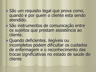  São um requisito legal que prova como,
quando e por quem o cliente esta sendo
atendido.
 São instrumentos de comunicação entre
os sujeitos que prestam assistência ao
cliente.
 Quando deficientes. ilegíveis ou
incompletos podem dificultar os cuidados
de enfermagem e o reconhecimento das
trocas significativas no estado de saúde do
cliente
 