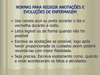 NORMAS PARA REDIGIR ANOTAÇÕES E
EVOLUÇÕES DE ENFERMAGEM
 Use caneta azul ou preta durante o dia e
vermelha durante a noite.
 Letra legível ou de forma quando não for
possível
 Escreva as anotações se possível, logo após
haver proporcionado os cuidados assim poderá
recordá-las com maior fidelidade.
 Seja precisa. Escreva exatamente como, quando
e onde aconteceram os fatos e atividades.
 