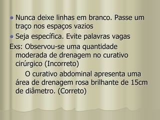  Nunca deixe linhas em branco. Passe um
traço nos espaços vazios
 Seja específica. Evite palavras vagas
Exs: Observou-se uma quantidade
moderada de drenagem no curativo
cirúrgico (Incorreto)
O curativo abdominal apresenta uma
área de drenagem rosa brilhante de 15cm
de diâmetro. (Correto)
 