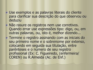  Use exemplos e as palavras literais do cliente
para clarificar sua descrição do que observou ou
deduziu
 Não rasure os registros nem use corretivos.
Quando errar use expressões tipo: digo, ou, em
outras palavras, ou, isto é, melhor dizendo...
 Termine o registro assinando com as iniciais do
seu primeiro nome e o sobrenome por extenso,
colocando em seguida sua titulação, entre
parênteses e o número de seu registro
profissional (Ex: C. Figueiredo, (enfermeira/
COREN) ou R.Almeida (Ac. de Enf.)
 