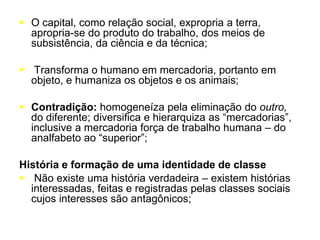  O capital, como relação social, expropria a terra,
apropria-se do produto do trabalho, dos meios de
subsistência, da ciência e da técnica;
 Transforma o humano em mercadoria, portanto em
objeto, e humaniza os objetos e os animais;
 Contradição: homogeneíza pela eliminação do outro,
do diferente; diversifica e hierarquiza as “mercadorias”,
inclusive a mercadoria força de trabalho humana – do
analfabeto ao “superior”;
História e formação de uma identidade de classe
 Não existe uma história verdadeira – existem histórias
interessadas, feitas e registradas pelas classes sociais
cujos interesses são antagônicos;
 