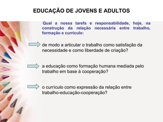 EDUCAÇÃO DE JOVENS E ADULTOS
Qual a nossa tarefa e responsabilidade, hoje, na
construção da relação necessária entre trabalho,
formação e currículo:
de modo a articular o trabalho como satisfação da
necessidade e como liberdade de criação?
a educação como formação humana mediada pelo
trabalho em base à cooperação?
o currículo como expressão da relação entre
trabalho-educação-cooperação?
 