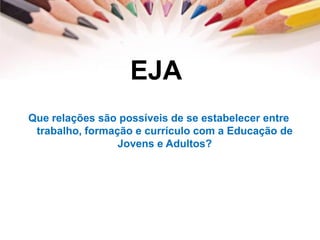 EJA
Que relações são possíveis de se estabelecer entre
trabalho, formação e currículo com a Educação de
Jovens e Adultos?
 
