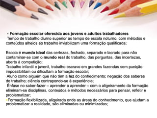 - Formação escolar oferecida aos jovens e adultos trabalhadores
Tempo de trabalho diurno superior ao tempo de escola noturno, com métodos e
conteúdos alheios ao trabalho inviabilizam uma formação qualificada;
Escola é mundo ideal das certezas, fechado, separado e lacrado para não
contaminar-se com o mundo real do trabalho, das perguntas, das incertezas,
aberto à competição;
Trabalho infantil e juvenil, trabalho escravo em grandes fazendas sem punição
impossibilitam ou dificultam a formação escolar;
Aluno como alguém que não têm a luz do conhecimento; negação dos saberes
do trabalho; ciência contrapondo-se à experiência;
Ênfase no saber-fazer – aprender a aprender – com o aligeiramento da formação
eliminam-se disciplinas, conteúdos e métodos necessários para pensar, refletir e
problematizar;
Formação flexibilizada, aligeirada onde as áreas do conhecimento, que ajudam a
problematizar a realidade, são eliminadas ou minimizadas;
 