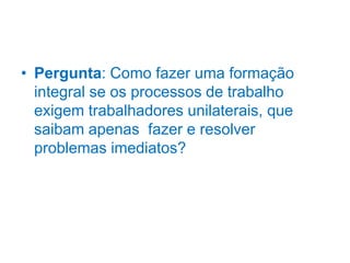 • Pergunta: Como fazer uma formação
integral se os processos de trabalho
exigem trabalhadores unilaterais, que
saibam apenas fazer e resolver
problemas imediatos?
 