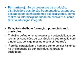 • Pergunta (s): Se os processos de produção,
distribuição e gestão são fragmentados, estanques,
baseados em conhecimentos especializados, como
realizar a interdisciplinaridade na escola? Ou como
fazer a educação integral?
• Relação trabalho e formação: potencializando
currículos
 Trabalho define o humano pela sua potencialidade de
recriar as condições de existência na sua relação com
a natureza, consigo mesmo e com os “outros”;
 Permite caracterizar o humano como um ser histórico
na tri-dimensão de ser indivíduo, natureza e
sociedade.
 