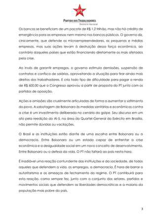 3
Os bancos se beneficiam de um pacote de R$ 1,2 trilhão, mas não há crédito de
emergência para as empresas nem mesmo nos bancos públicos. O governo diz,
cinicamente, que defende os microempreendedores, as pequenas e médias
empresas, mas suas ações levam à destruição dessa força econômica, ao
contrário daqueles países que estão financiando diretamente os mais afetados
pela crise.
Ao invés de garantir empregos, o governo estimula demissões, suspensão de
contratos e confisco de salários, aproveitando a situação para tirar ainda mais
direitos dos trabalhadores. E cria todo tipo de dificuldade para pagar a renda
de R$ 600,00 que o Congresso aprovou a partir de proposta do PT junto com os
partidos de oposição.
Ações e omissões são cruelmente articuladas de forma a aumentar o sofrimento
do povo. A sabotagem de Bolsonaro às medidas sanitárias e econômicas contra
a crise é um investimento deliberado no cenário do golpe. Seu discurso em um
ato pela reedição do AI-5, na área do Quartel-General do Exército em Brasília,
não permite dúvidas ou vacilações.
O Brasil e as instituições estão diante de uma escolha entre Bolsonaro ou a
democracia. Entre Bolsonaro ou um estado capaz de enfrentar a crise
econômica e a desigualdade social em um novo conceito de desenvolvimento.
Entre Bolsonaro ou a defesa da vida. O PT não faltará ao país nesta hora.
É inadiável uma reação contundente das instituições e da sociedade, de todos
aqueles que defendem a vida, os empregos, a democracia. É hora de barrar o
autoritarismo e as ameaças de fechamento do regime. O PT contribuirá para
esta reação, como sempre fez, junto com o conjunto dos setores, partidos e
movimentos sociais que defendem as liberdades democráticas e a maioria da
população mais pobre do país.
 