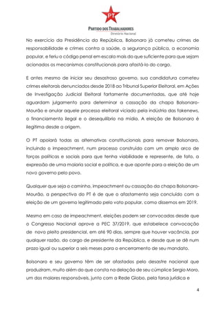 4
No exercício da Presidência da República, Bolsonaro já cometeu crimes de
responsabilidade e crimes contra a saúde, a segurança pública, a economia
popular, e feriu o código penal em escala mais do que suficiente para que sejam
acionados os mecanismos constitucionais para afastá-lo do cargo.
E antes mesmo de iniciar seu desastroso governo, sua candidatura cometeu
crimes eleitorais denunciados desde 2018 ao Tribunal Superior Eleitoral, em Ações
de Investigação Judicial Eleitoral fartamente documentadas, que até hoje
aguardam julgamento para determinar a cassação da chapa Bolsonaro-
Mourão e anular aquele processo eleitoral viciado pela indústria das fakenews,
o financiamento ilegal e o desequilíbrio na mídia. A eleição de Bolsonaro é
ilegítima desde a origem.
O PT apoiará todas as alternativas constitucionais para remover Bolsonaro,
incluindo o impeachment, num processo construído com um amplo arco de
forças políticas e sociais para que tenha viabilidade e represente, de fato, a
expressão de uma maioria social e política, e que aponte para a eleição de um
novo governo pelo povo.
Qualquer que seja o caminho, impeachment ou cassação da chapa Bolsonaro-
Mourão, a perspectiva do PT é de que o afastamento seja concluído com a
eleição de um governo legitimado pelo voto popular, como dissemos em 2019.
Mesmo em caso de impeachment, eleições podem ser convocadas desde que
o Congresso Nacional aprove a PEC 37/2019, que estabelece convocação
de novo pleito presidencial, em até 90 dias, sempre que houver vacância, por
qualquer razão, do cargo de presidente da República, e desde que se dê num
prazo igual ou superior a seis meses para o encerramento de seu mandato.
Bolsonaro e seu governo têm de ser afastados pelo desastre nacional que
produziram, muito além do que consta na delação de seu cúmplice Sergio Moro,
um dos maiores responsáveis, junto com a Rede Globo, pela farsa jurídica e
 