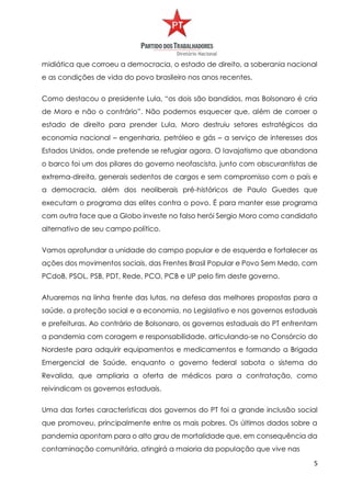 5
midiática que corroeu a democracia, o estado de direito, a soberania nacional
e as condições de vida do povo brasileiro nos anos recentes.
Como destacou o presidente Lula, “os dois são bandidos, mas Bolsonaro é cria
de Moro e não o contrário”. Não podemos esquecer que, além de corroer o
estado de direito para prender Lula, Moro destruiu setores estratégicos da
economia nacional – engenharia, petróleo e gás – a serviço de interesses dos
Estados Unidos, onde pretende se refugiar agora. O lavajatismo que abandona
o barco foi um dos pilares do governo neofascista, junto com obscurantistas de
extrema-direita, generais sedentos de cargos e sem compromisso com o país e
a democracia, além dos neoliberais pré-históricos de Paulo Guedes que
executam o programa das elites contra o povo. É para manter esse programa
com outra face que a Globo investe no falso herói Sergio Moro como candidato
alternativo de seu campo político.
Vamos aprofundar a unidade do campo popular e de esquerda e fortalecer as
ações dos movimentos sociais, das Frentes Brasil Popular e Povo Sem Medo, com
PCdoB, PSOL, PSB, PDT, Rede, PCO, PCB e UP pelo fim deste governo.
Atuaremos na linha frente das lutas, na defesa das melhores propostas para a
saúde, a proteção social e a economia, no Legislativo e nos governos estaduais
e prefeituras. Ao contrário de Bolsonaro, os governos estaduais do PT enfrentam
a pandemia com coragem e responsabilidade, articulando-se no Consórcio do
Nordeste para adquirir equipamentos e medicamentos e formando a Brigada
Emergencial de Saúde, enquanto o governo federal sabota o sistema do
Revalida, que ampliaria a oferta de médicos para a contratação, como
reivindicam os governos estaduais.
Uma das fortes características dos governos do PT foi a grande inclusão social
que promoveu, principalmente entre os mais pobres. Os últimos dados sobre a
pandemia apontam para o alto grau de mortalidade que, em consequência da
contaminação comunitária, atingirá a maioria da população que vive nas
 