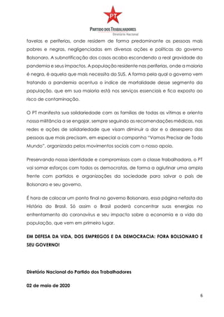 6
favelas e periferias, onde residem de forma predominante as pessoas mais
pobres e negras, negligenciadas em diversas ações e políticas do governo
Bolsonaro. A subnotificação dos casos acaba escondendo a real gravidade da
pandemia e seus impactos. A população residente nas periferias, onde a maioria
é negra, é aquela que mais necessita do SUS. A forma pela qual o governo vem
tratando a pandemia acentua o índice de mortalidade desse segmento da
população, que em sua maioria está nos serviços essenciais e fica exposto ao
risco de contaminação.
O PT manifesta sua solidariedade com as famílias de todas as vítimas e orienta
nossa militância a se engajar, sempre seguindo as recomendações médicas, nas
redes e ações de solidariedade que visam diminuir a dor e o desespero das
pessoas que mais precisam, em especial a campanha “Vamos Precisar de Todo
Mundo”, organizada pelos movimentos sociais com o nosso apoio.
Preservando nossa identidade e compromissos com a classe trabalhadora, o PT
vai somar esforços com todos os democratas, de forma a aglutinar uma ampla
frente com partidos e organizações da sociedade para salvar o país de
Bolsonaro e seu governo.
É hora de colocar um ponto final no governo Bolsonaro, essa página nefasta da
História do Brasil. Só assim o Brasil poderá concentrar suas energias no
enfrentamento do coronavírus e seu impacto sobre a economia e a vida da
população, que vem em primeiro lugar.
EM DEFESA DA VIDA, DOS EMPREGOS E DA DEMOCRACIA: FORA BOLSONARO E
SEU GOVERNO!
Diretório Nacional do Partido dos Trabalhadores
02 de maio de 2020
 