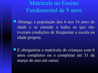 Matrícula no Ensino
Fundamental de 9 anos
 Abrange a população dos 6 aos 14 anos deAbrange a população dos 6 aos 14 anos de
idade e se estende a todos os que nãoidade e se estende a todos os que não
tiveram condições de freqüentar a escola nativeram condições de freqüentar a escola na
idade própria;idade própria;
 É obrigatória a matrícula de crianças com 6É obrigatória a matrícula de crianças com 6
anos completos ou a completar até 31 deanos completos ou a completar até 31 de
março do ano em curso;março do ano em curso;
 