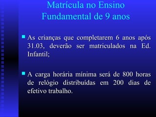 Matrícula no Ensino
Fundamental de 9 anos
 As crianças que completarem 6 anos apósAs crianças que completarem 6 anos após
31.03, deverão ser matriculados na Ed.31.03, deverão ser matriculados na Ed.
Infantil;Infantil;
 A carga horária mínima será de 800 horasA carga horária mínima será de 800 horas
de relógio distribuídas em 200 dias dede relógio distribuídas em 200 dias de
efetivo trabalho.efetivo trabalho.
 