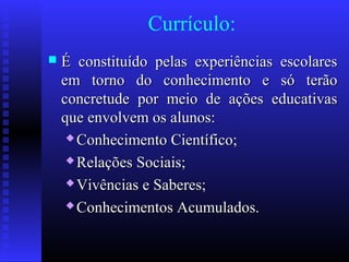 Currículo:
 É constituído pelas experiências escolaresÉ constituído pelas experiências escolares
em torno do conhecimento e só terãoem torno do conhecimento e só terão
concretude por meio de ações educativasconcretude por meio de ações educativas
que envolvem os alunos:que envolvem os alunos:
 Conhecimento Científico;Conhecimento Científico;
 Relações Sociais;Relações Sociais;
 Vivências e Saberes;Vivências e Saberes;
 Conhecimentos Acumulados.Conhecimentos Acumulados.
 