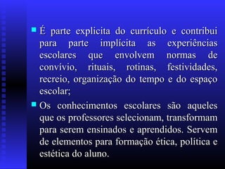  É parte explicita do currículo e contribuiÉ parte explicita do currículo e contribui
para parte implícita as experiênciaspara parte implícita as experiências
escolares que envolvem normas deescolares que envolvem normas de
convívio, rituais, rotinas, festividades,convívio, rituais, rotinas, festividades,
recreio, organização do tempo e do espaçorecreio, organização do tempo e do espaço
escolar;escolar;
 Os conhecimentos escolares são aquelesOs conhecimentos escolares são aqueles
que os professores selecionam, transformamque os professores selecionam, transformam
para serem ensinados e aprendidos. Servempara serem ensinados e aprendidos. Servem
de elementos para formação ética, política ede elementos para formação ética, política e
estética do aluno.estética do aluno.
 